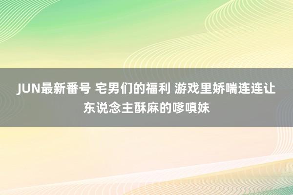 JUN最新番号 宅男们的福利 游戏里娇喘连连让东说念主酥麻的嗲嗔妹