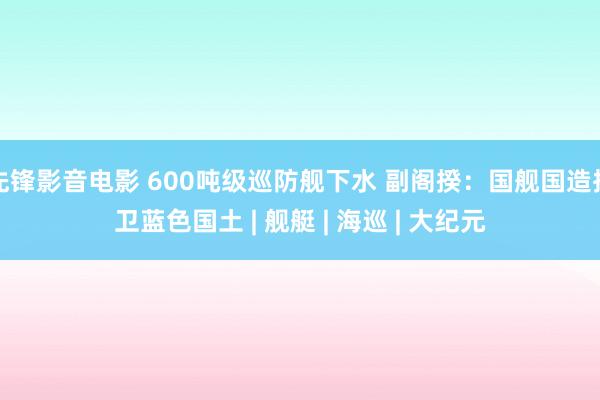 先锋影音电影 600吨级巡防舰下水 副阁揆：国舰国造捍卫蓝色国土 | 舰艇 | 海巡 | 大纪元