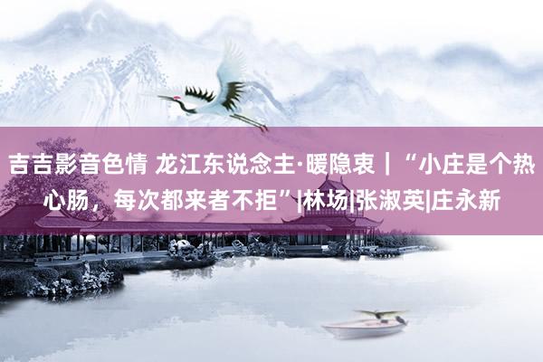 吉吉影音色情 龙江东说念主·暖隐衷｜“小庄是个热心肠，每次都来者不拒”|林场|张淑英|庄永新