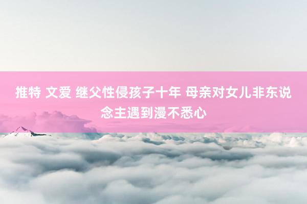 推特 文爱 继父性侵孩子十年 母亲对女儿非东说念主遇到漫不悉心