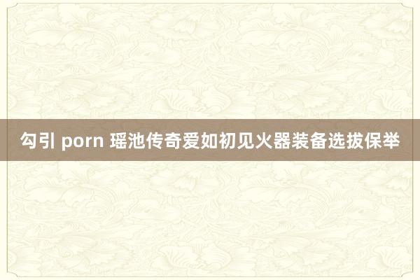 勾引 porn 瑶池传奇爱如初见火器装备选拔保举