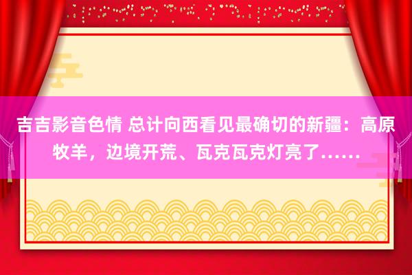 吉吉影音色情 总计向西看见最确切的新疆：高原牧羊，边境开荒、瓦克瓦克灯亮了……