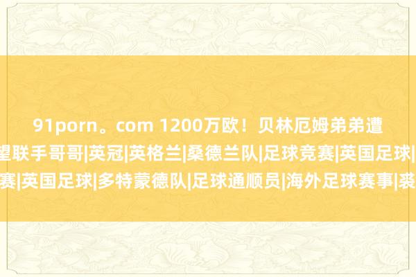 91porn。com 1200万欧！贝林厄姆弟弟遭三家球队温情，翌日有望联手哥哥|英冠|英格兰|桑德兰队|足球竞赛|英国足球|多特蒙德队|足球通顺员|海外足球赛事|裘德·贝林厄姆