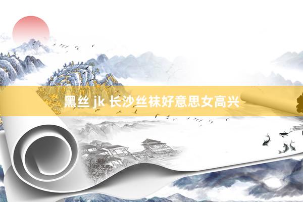 黑丝 jk 长沙丝袜好意思女高兴