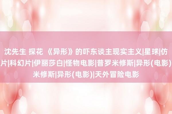 沈先生 探花 《异形》的吓东谈主现实主义|星球|仿生东谈主|恐怖片|科幻片|伊丽莎白|怪物电影|普罗米修斯|异形(电影)|天外冒险电影