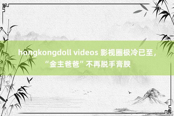 hongkongdoll videos 影视圈极冷已至，“金主爸爸”不再脱手膏腴
