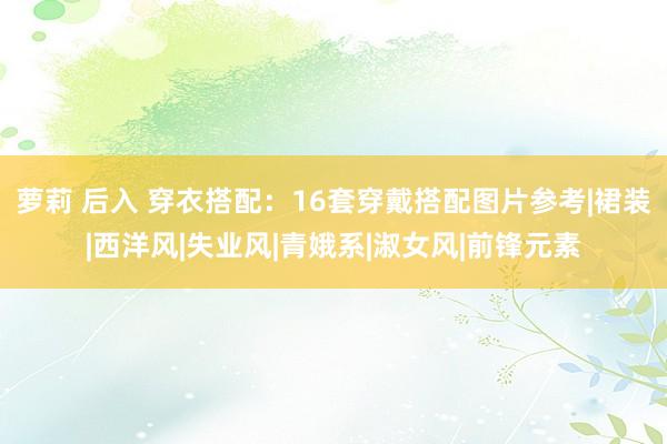 萝莉 后入 穿衣搭配：16套穿戴搭配图片参考|裙装|西洋风|失业风|青娥系|淑女风|前锋元素