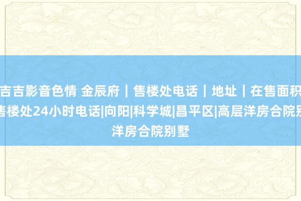 吉吉影音色情 金辰府｜售楼处电话｜地址｜在售面积｜售楼处24小时电话|向阳|科学城|昌平区|高层洋房合院别墅