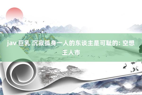 jav 巨乳 沉寂孤身一人的东谈主是可耻的: 空想王人市