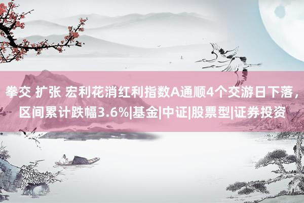 拳交 扩张 宏利花消红利指数A通顺4个交游日下落，区间累计跌幅3.6%|基金|中证|股票型|证券投资