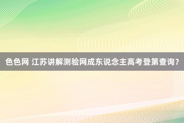 色色网 江苏讲解测验网成东说念主高考登第查询？
