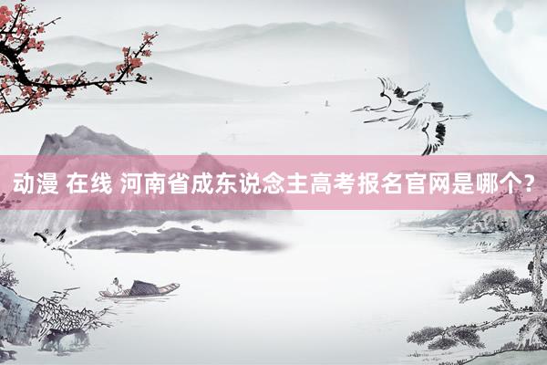 动漫 在线 河南省成东说念主高考报名官网是哪个？