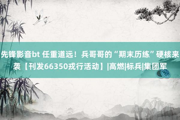 先锋影音bt 任重道远！兵哥哥的“期末历练”硬核来袭【刊发66350戎行活动】|高燃|标兵|集团军