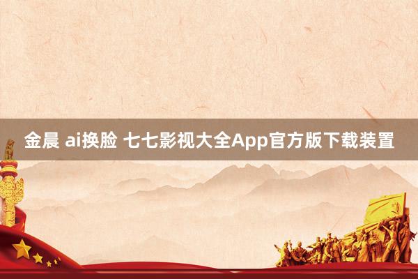 金晨 ai换脸 七七影视大全App官方版下载装置