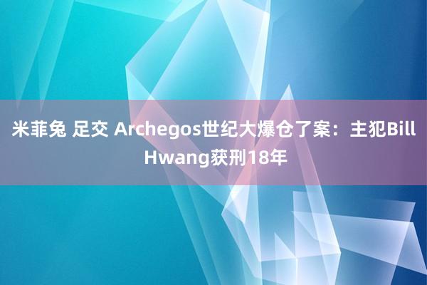 米菲兔 足交 Archegos世纪大爆仓了案：主犯Bill Hwang获刑18年