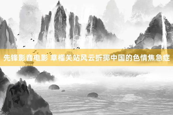 先锋影音电影 草榴关站风云折掷中国的色情焦急症