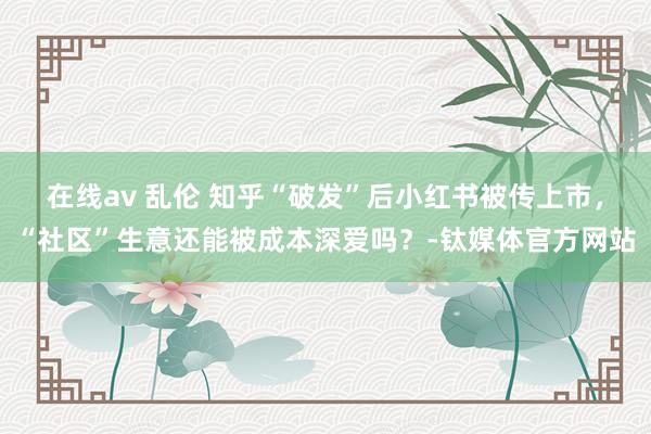 在线av 乱伦 知乎“破发”后小红书被传上市，“社区”生意还能被成本深爱吗？-钛媒体官方网站