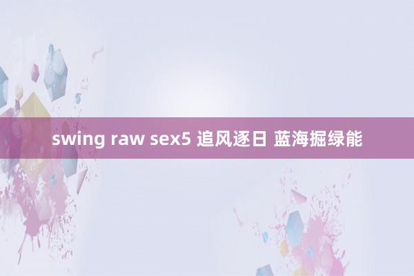 swing raw sex5 追风逐日 蓝海掘绿能