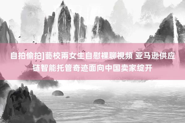 自拍偷拍]藝校兩女生自慰裸聊視頻 亚马逊供应链智能托管奇迹面向中国卖家绽开