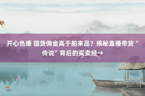 开心色播 国货佣金高于舶来品？揭秘直播带货“传说”背后的买卖经→