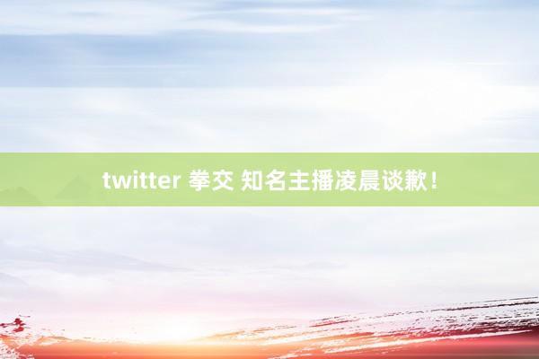 twitter 拳交 知名主播凌晨谈歉！