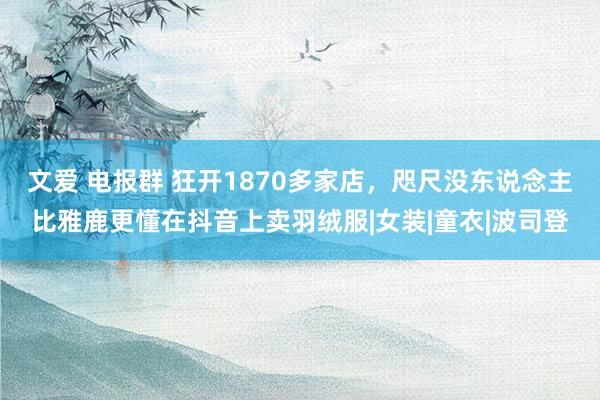 文爱 电报群 狂开1870多家店，咫尺没东说念主比雅鹿更懂在抖音上卖羽绒服|女装|童衣|波司登