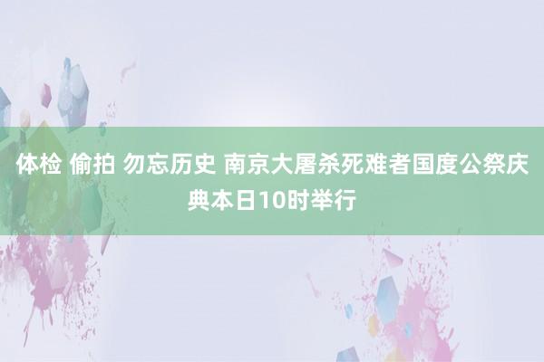 体检 偷拍 勿忘历史 南京大屠杀死难者国度公祭庆典本日10时举行