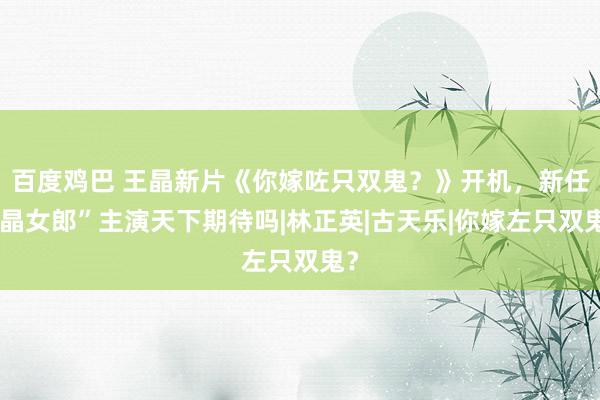 百度鸡巴 王晶新片《你嫁咗只双鬼？》开机，新任“晶女郎”主演天下期待吗|林正英|古天乐|你嫁左只双鬼？