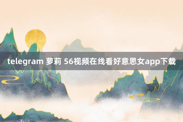 telegram 萝莉 56视频在线看好意思女app下载