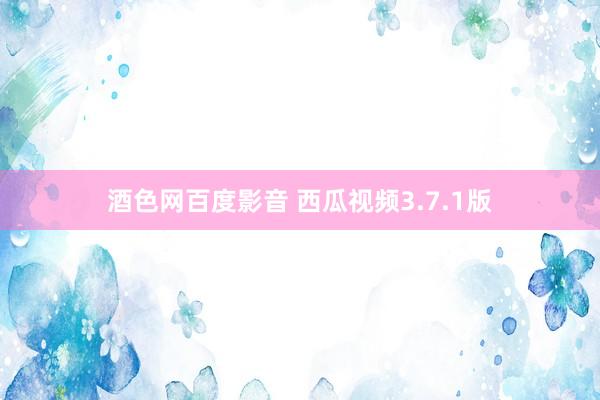 酒色网百度影音 西瓜视频3.7.1版