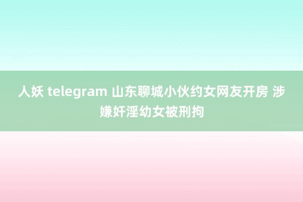 人妖 telegram 山东聊城小伙约女网友开房 涉嫌奸淫幼女被刑拘