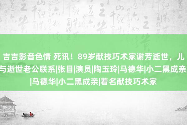 吉吉影音色情 死讯！89岁献技巧术家谢芳逝世，儿媳走漏细节，或与逝世老公联系|张目|演员|陶玉玲|马德华|小二黑成亲|着名献技巧术家