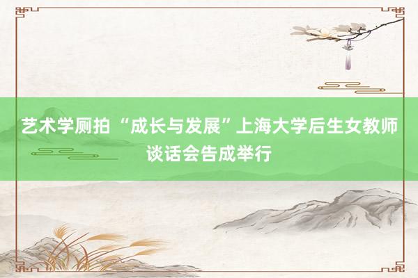 艺术学厕拍 “成长与发展”上海大学后生女教师谈话会告成举行