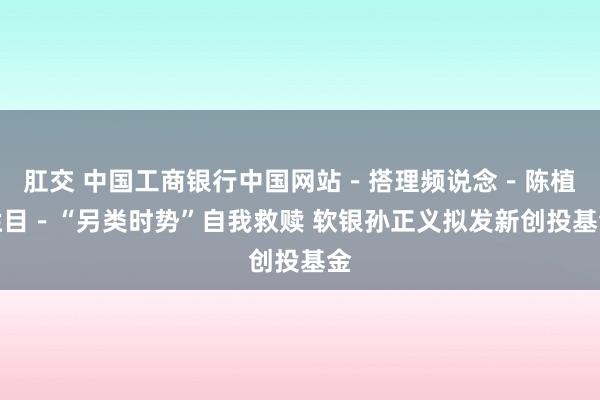 肛交 中国工商银行中国网站－搭理频说念－陈植栏目－“另类时势”自我救赎 软银孙正义拟发新创投基金