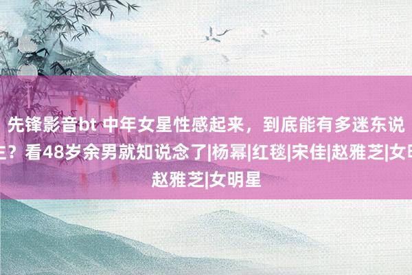 先锋影音bt 中年女星性感起来，到底能有多迷东说念主？看48岁余男就知说念了|杨幂|红毯|宋佳|赵雅芝|女明星