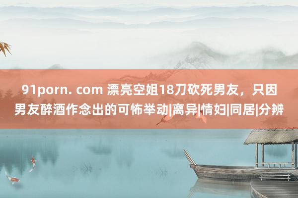 91porn. com 漂亮空姐18刀砍死男友，只因男友醉酒作念出的可怖举动|离异|情妇|同居|分辨