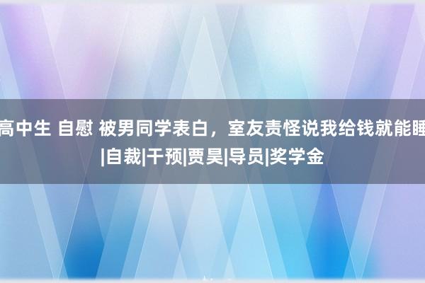 高中生 自慰 被男同学表白，室友责怪说我给钱就能睡|自裁|干预|贾昊|导员|奖学金