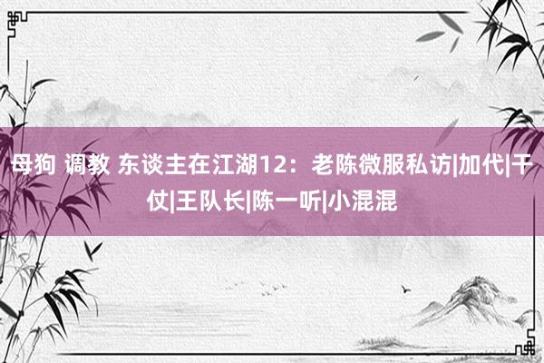 母狗 调教 东谈主在江湖12：老陈微服私访|加代|干仗|王队长|陈一听|小混混