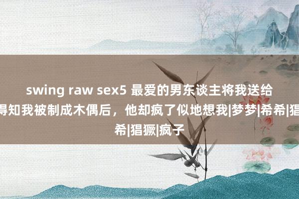 swing raw sex5 最爱的男东谈主将我送给变态，得知我被制成木偶后，他却疯了似地想我|梦梦|希希|猖獗|疯子