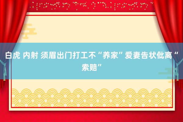 白虎 内射 须眉出门打工不“养家”爱妻告状仳离“索赔”