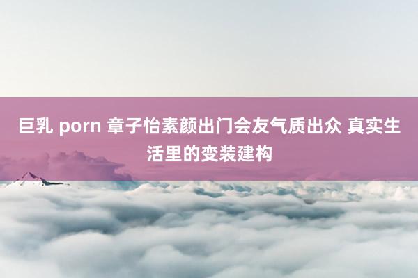 巨乳 porn 章子怡素颜出门会友气质出众 真实生活里的变装建构