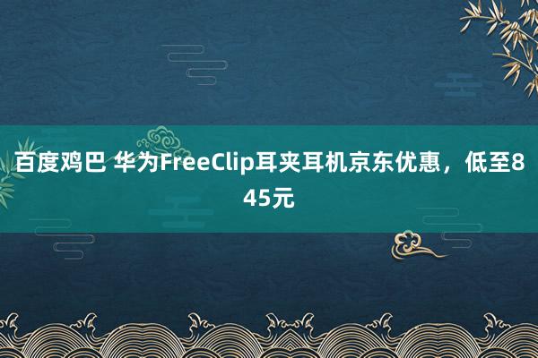 百度鸡巴 华为FreeClip耳夹耳机京东优惠，低至845元