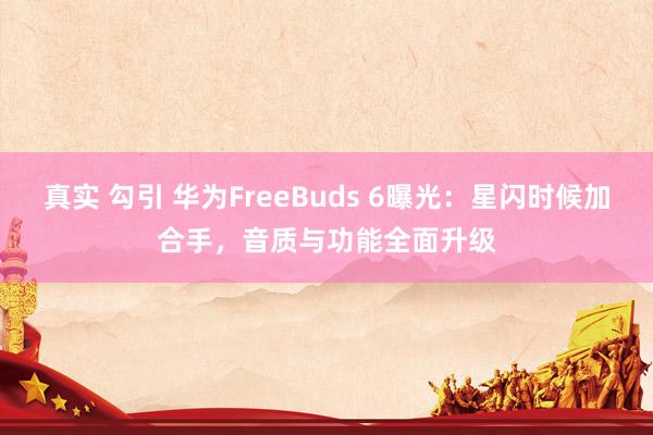 真实 勾引 华为FreeBuds 6曝光：星闪时候加合手，音质与功能全面升级