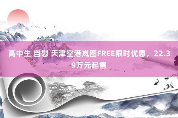 高中生 自慰 天津空港岚图FREE限时优惠，22.39万元起售