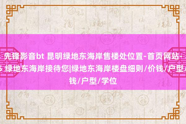 先锋影音bt 昆明绿地东海岸售楼处位置-首页网站-2025 绿地东海岸接待您|绿地东海岸楼盘细则/价钱/户型/学位