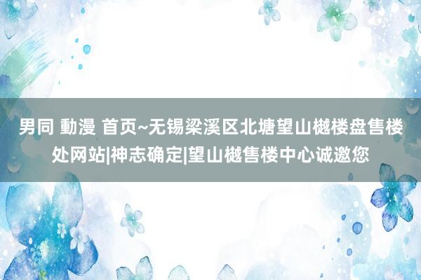 男同 動漫 首页~无锡梁溪区北塘望山樾楼盘售楼处网站|神志确定|望山樾售楼中心诚邀您