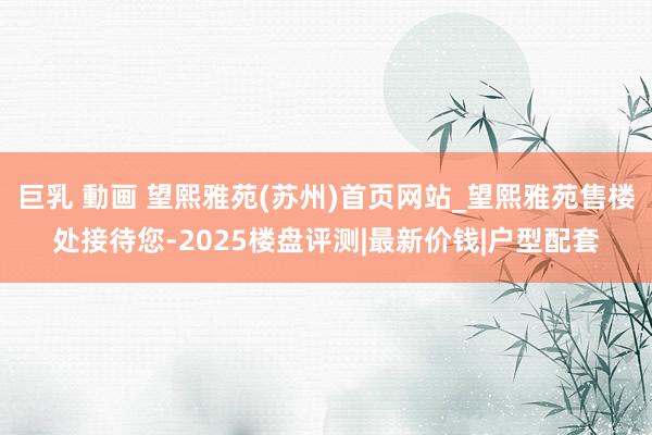 巨乳 動画 望熙雅苑(苏州)首页网站_望熙雅苑售楼处接待您-2025楼盘评测|最新价钱|户型配套