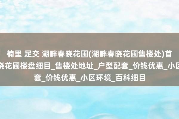 楠里 足交 湖畔春晓花圃(湖畔春晓花圃售楼处)首页网站-湖畔春晓花圃楼盘细目_售楼处地址_户型配套_价钱优惠_小区环境_百科细目