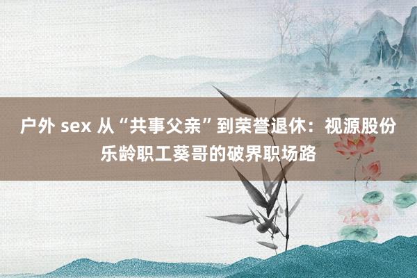 户外 sex 从“共事父亲”到荣誉退休：视源股份乐龄职工葵哥的破界职场路