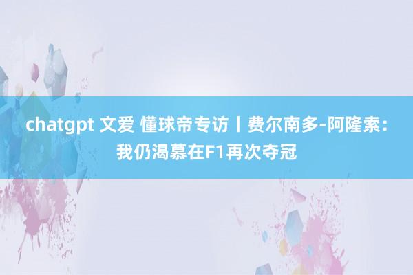 chatgpt 文爱 懂球帝专访丨费尔南多-阿隆索：我仍渴慕在F1再次夺冠